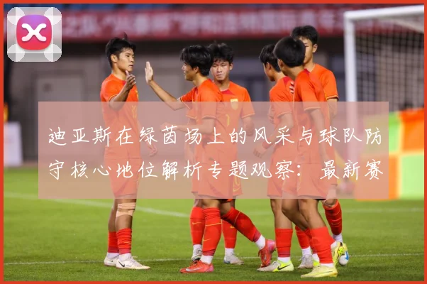迪亚斯在绿茵场上的风采与球队防守核心地位解析专题观察：最新赛事动态与深度分析