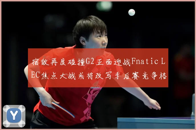 宿敌再度碰撞G2正面迎战Fnatic LEC焦点大战或将改写季后赛竞争格局：最新赛事动态与深度分析