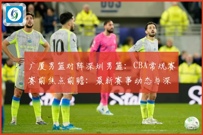 广厦男篮对阵深圳男篮：CBA常规赛赛前焦点前瞻：最新赛事动态与深度分析