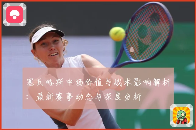 塞瓦略斯中场价值与战术影响解析：最新赛事动态与深度分析
