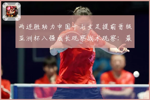 两连胜助力中国十七女足提前晋级亚洲杯八强成长观察战术观察：最新赛事动态与深度分析