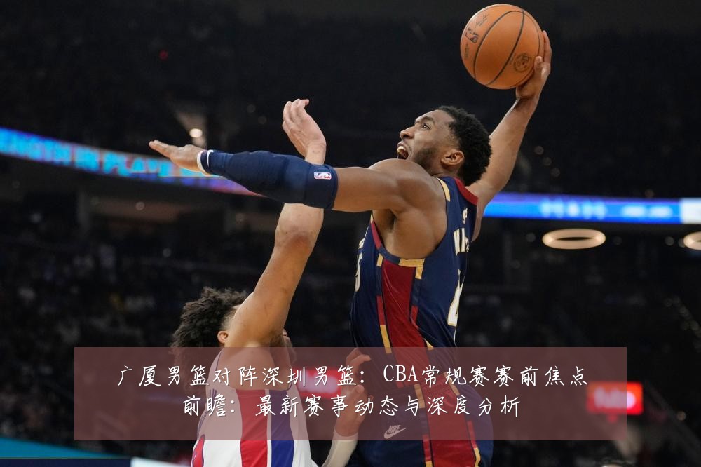 广厦男篮对阵深圳男篮：CBA常规赛赛前焦点前瞻：最新赛事动态与深度分析