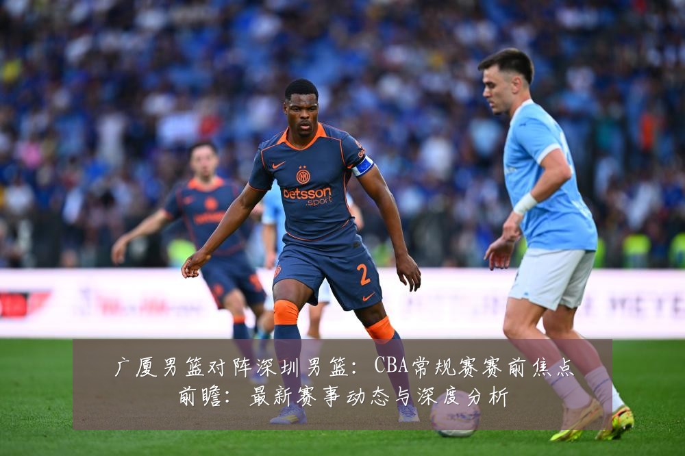 广厦男篮对阵深圳男篮:CBA常规赛赛前焦点前瞻:最新赛事动态与深度分析
