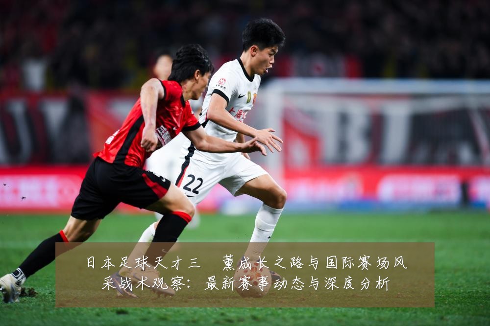 日本足球天才三笘薰成长之路与国际赛场风采战术观察:最新赛事动态与深度分析