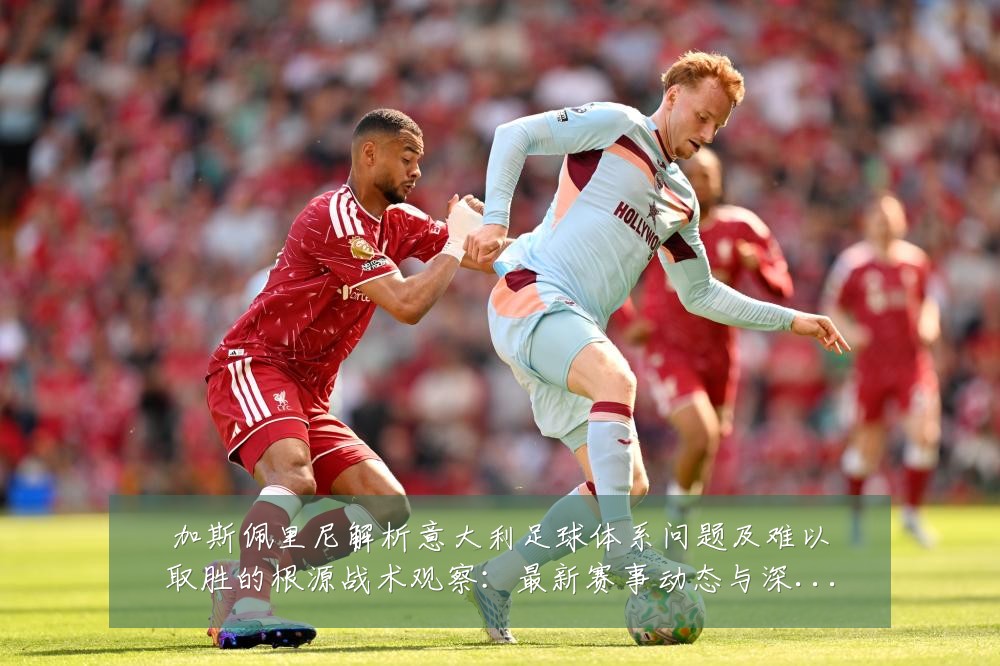 加斯佩里尼解析意大利足球体系问题及难以取胜的根源战术观察:最新赛事动态与深度分析