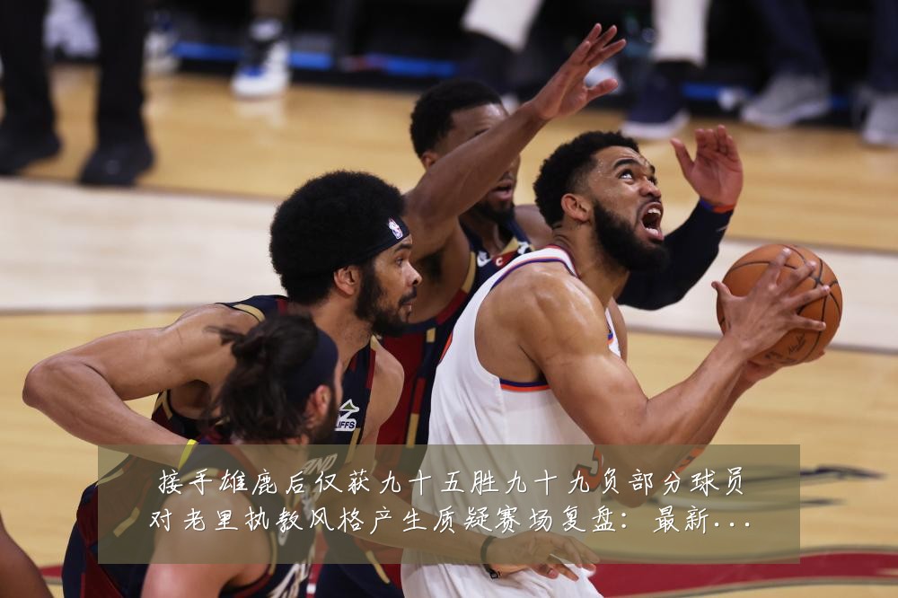 接手雄鹿后仅获九十五胜九十九负部分球员对老里执教风格产生质疑赛场复盘:最新赛事动态与深度分析