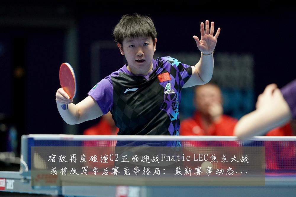 宿敌再度碰撞G2正面迎战Fnatic LEC焦点大战或将改写季后赛竞争格局：最新赛事动态与深度分析